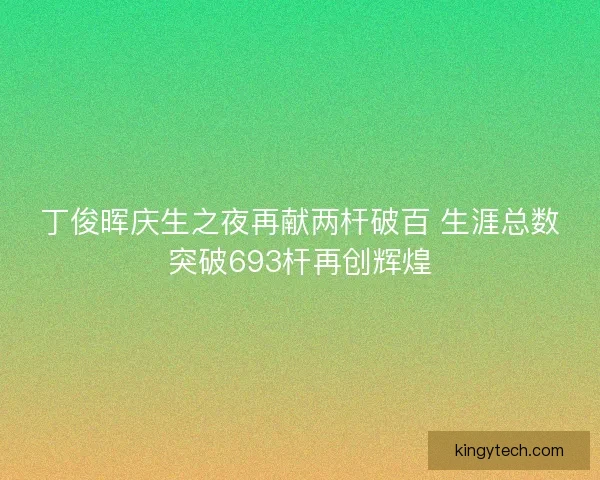 丁俊晖庆生之夜再献两杆破百 生涯总数突破693杆再创辉煌