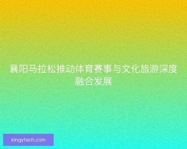 襄阳马拉松推动体育赛事与文化旅游深度融合发展
