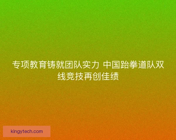 专项教育铸就团队实力 中国跆拳道队双线竞技再创佳绩 专项教育铸就团队实力 中国跆拳道队双线竞技再创佳绩