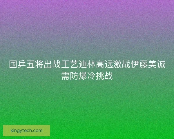 国乒五将出战王艺迪林高远激战伊藤美诚需防爆冷挑战