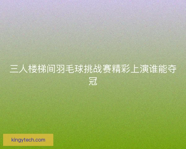 三人楼梯间羽毛球挑战赛精彩上演谁能夺冠 三人楼梯间羽毛球挑战赛精彩上演谁能夺冠