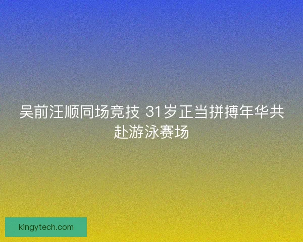 吴前汪顺同场竞技 31岁正当拼搏年华共赴游泳赛场