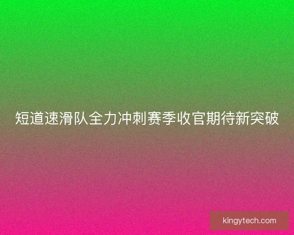 短道速滑队全力冲刺赛季收官期待新突破
