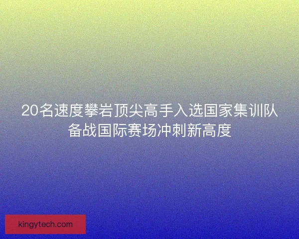 20名速度攀岩顶尖高手入选国家集训队备战国际赛场冲刺新高度