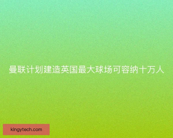 曼联计划建造英国最大球场可容纳十万人