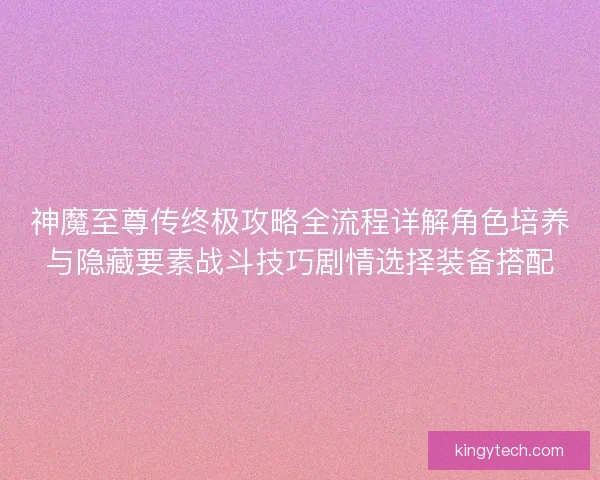 神魔至尊传终极攻略全流程详解角色培养与隐藏要素战斗技巧剧情选择装备搭配 神魔至尊传终极攻略全流程详解角色培养与隐藏要素战斗技巧剧情选择装备搭配