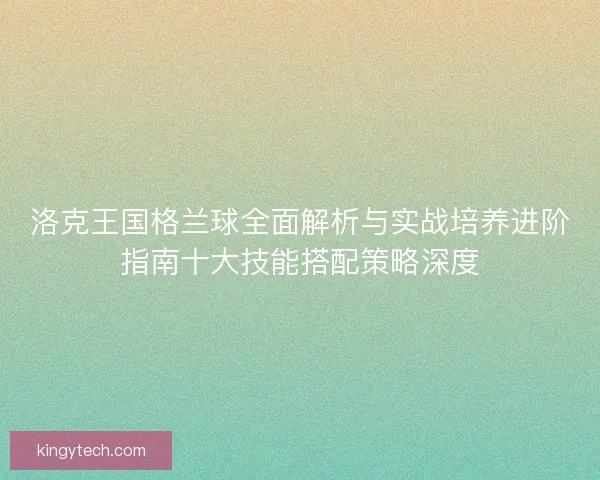 洛克王国格兰球全面解析与实战培养进阶指南十大技能搭配策略深度