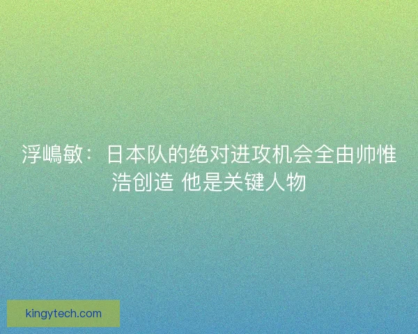 浮嶋敏:日本队的绝对进攻机会全由帅惟浩创造 他是关键人物 浮嶋敏:日本队的绝对进攻机会全由帅惟浩创造 他是关键人物