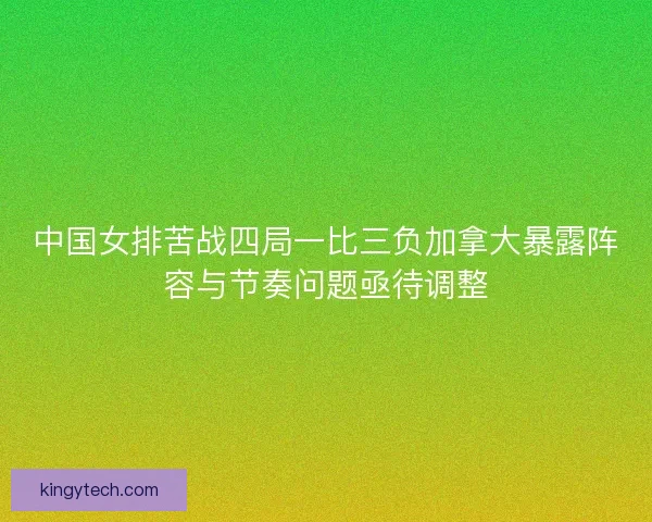 中国女排苦战四局一比三负加拿大暴露阵容与节奏问题亟待调整 中国女排苦战四局一比三负加拿大暴露阵容与节奏问题亟待调整