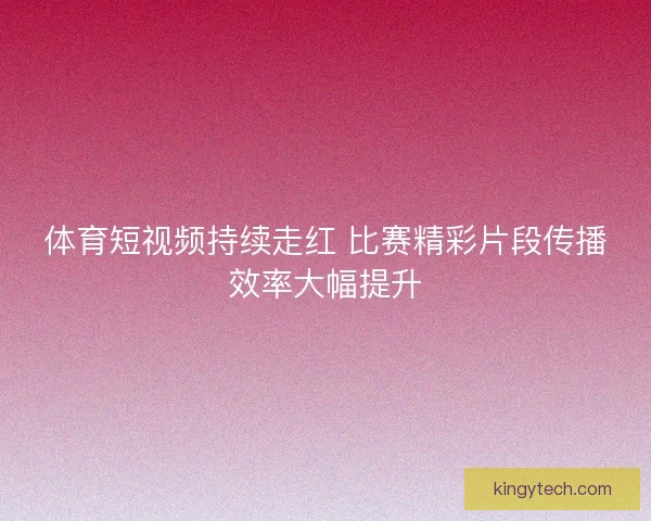 体育短视频持续走红 比赛精彩片段传播效率大幅提升