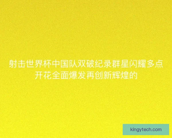 射击世界杯中国队双破纪录群星闪耀多点开花全面爆发再创新辉煌的