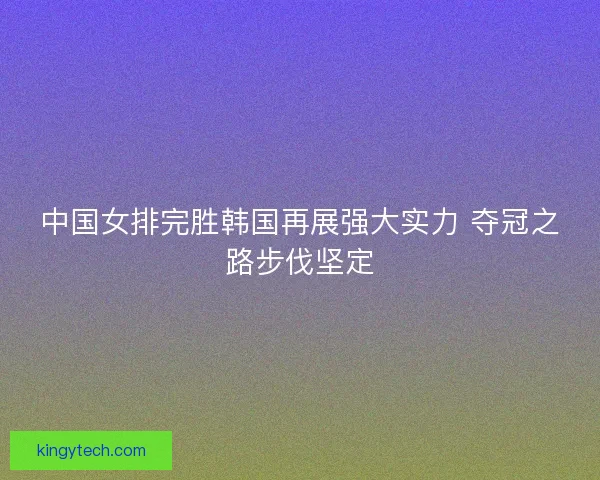 中国女排完胜韩国再展强大实力 夺冠之路步伐坚定