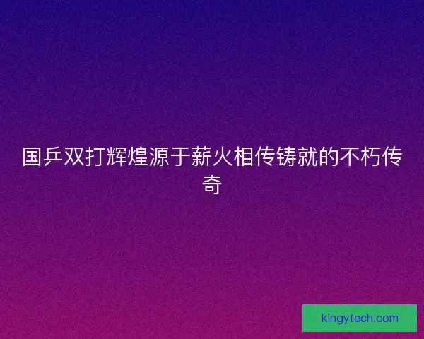 国乒双打辉煌源于薪火相传铸就的不朽传奇