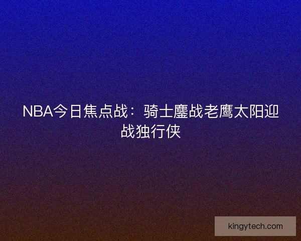 NBA今日焦点战:骑士鏖战老鹰太阳迎战独行侠 NBA今日焦点战:骑士鏖战老鹰太阳迎战独行侠